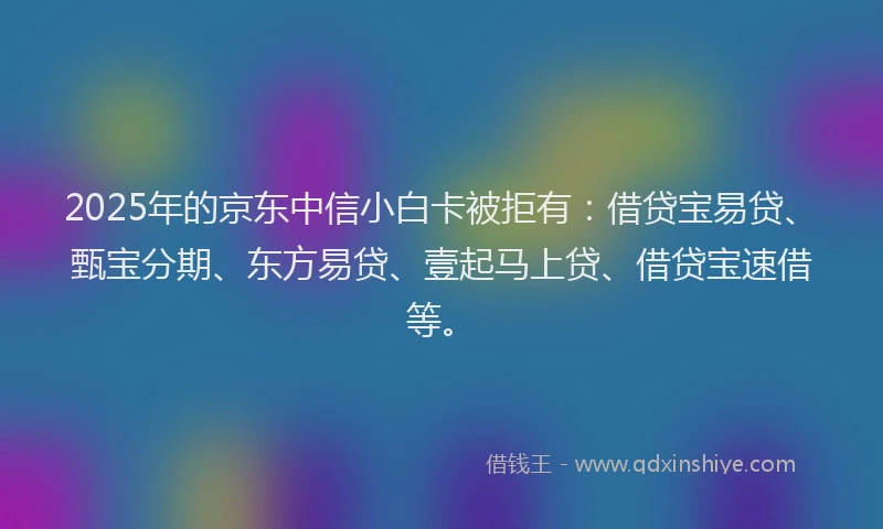 2025年的京东中信小白卡被拒有：借贷宝易贷、甄宝分期、东方易贷、壹起马上贷、借贷宝速借等。