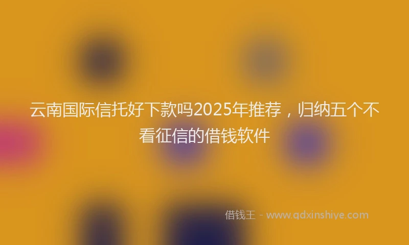 云南国际信托好下款吗2025年推荐,归纳五个不看征信的借钱软件