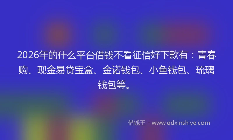 2026年的什么平台借钱不看征信好下款有：青春购、现金易贷宝盒、金诺钱包、小鱼钱包、琉璃钱包等。