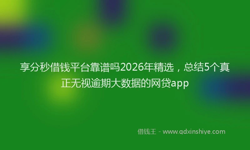 享分秒借钱平台靠谱吗2026年精选，总结5个真正无视逾期大数据的网贷app