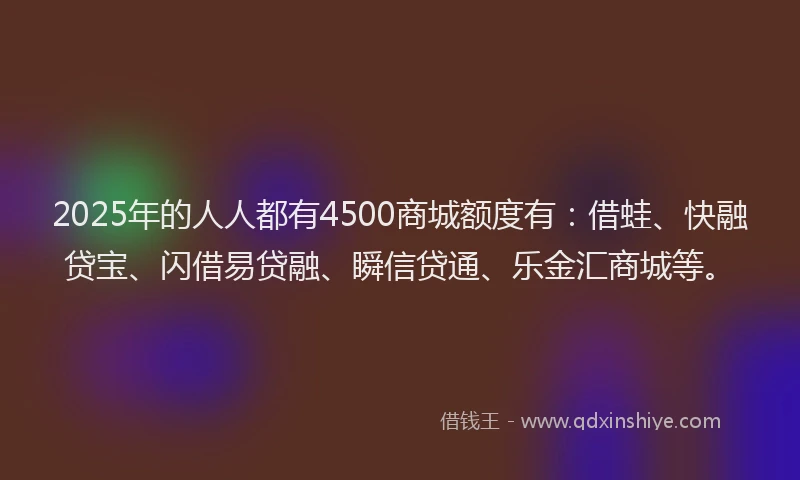 2025年的人人都有4500商城额度有：借蛙、快融贷宝、闪借易贷融、瞬信贷通、乐金汇商城等。