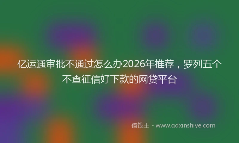 亿运通审批不通过怎么办2026年推荐，罗列五个不查征信好下款的网贷平台