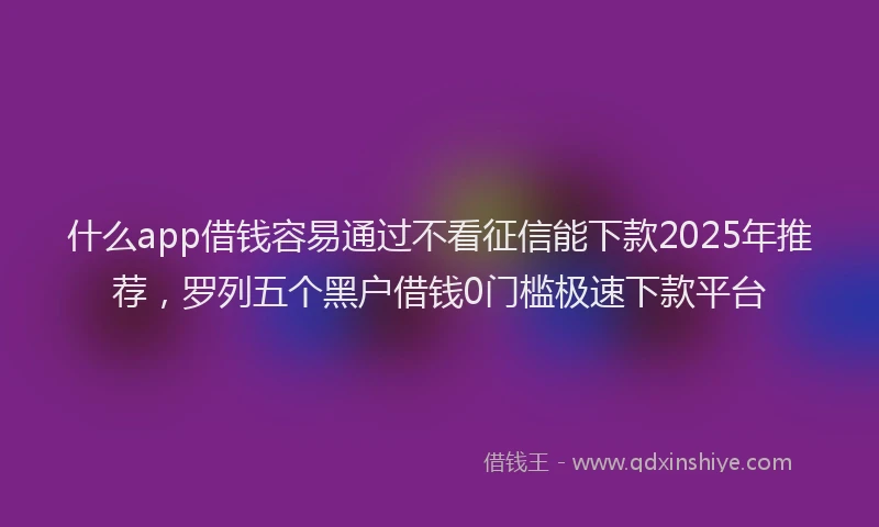 什么app借钱容易通过不看征信能下款2025年推荐，罗列五个黑户借钱0门槛极速下款平台