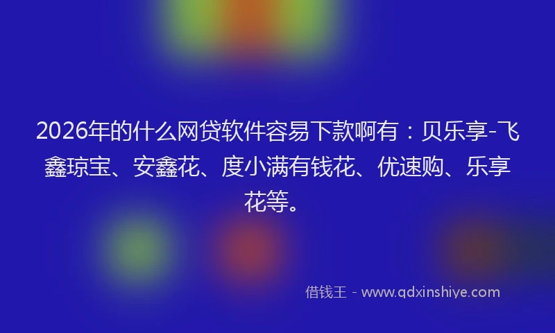 2026年的什么网贷软件容易下款啊有：贝乐享-飞鑫琼宝、安鑫花、度小满有钱花、优速购、乐享花等。