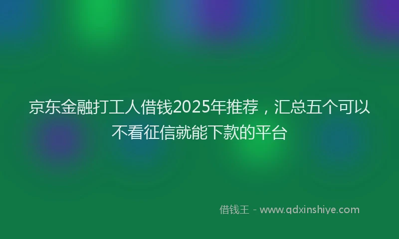 京东金融打工人借钱2025年推荐，汇总五个可以不看征信就能下款的平台