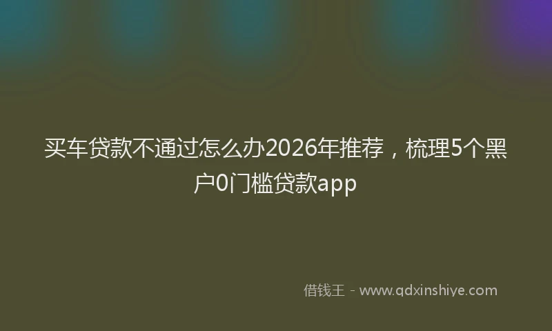买车贷款不通过怎么办2026年推荐，梳理5个黑户0门槛贷款app