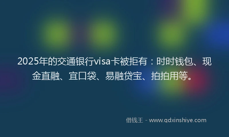 2025年的交通银行visa卡被拒有：时时钱包、现金直融、宜口袋、易融贷宝、拍拍用等。