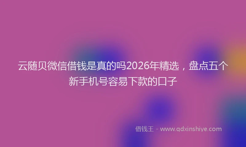 云随贝微信借钱是真的吗2026年精选，盘点五个新手机号容易下款的口子