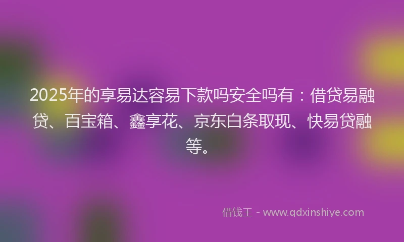 2025年的享易达容易下款吗安全吗有：借贷易融贷、百宝箱、鑫享花、京东白条取现、快易贷融等。