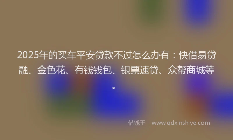 2025年的买车平安贷款不过怎么办有：快借易贷融、金色花、有钱钱包、银票速贷、众帮商城等。