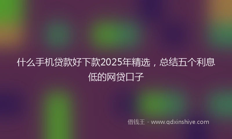 什么手机贷款好下款2025年精选，总结五个利息低的网贷口子