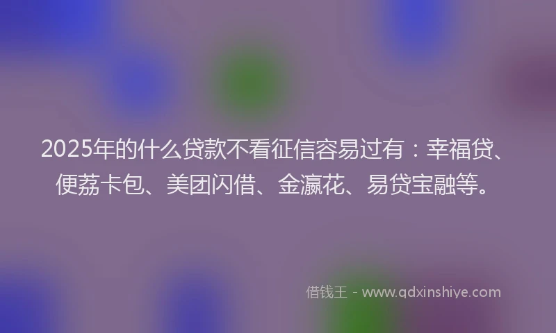 2025年的什么贷款不看征信容易过有：幸福贷、便荔卡包、美团闪借、金瀛花、易贷宝融等。