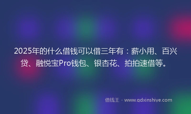 2025年的什么借钱可以借三年有：薪小用、百兴贷、融悦宝Pro钱包、银杏花、拍拍速借等。