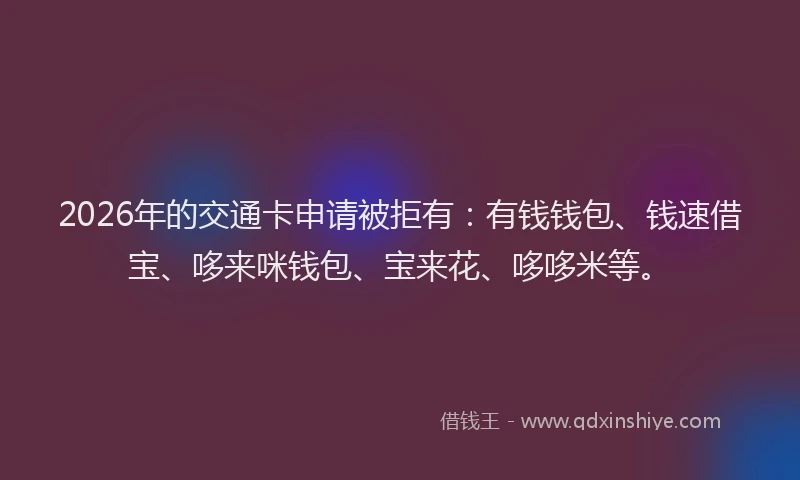 2026年的交通卡申请被拒有：有钱钱包、钱速借宝、哆来咪钱包、宝来花、哆哆米等。