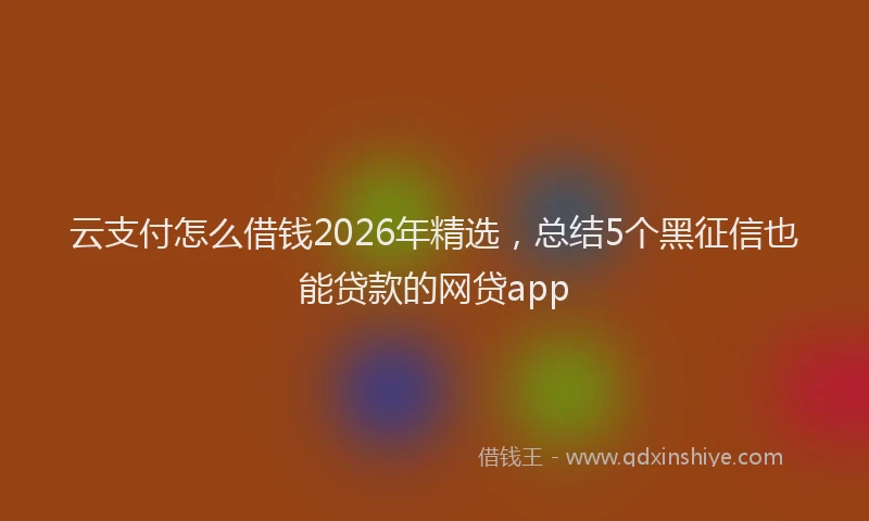 云支付怎么借钱2026年精选，总结5个黑征信也能贷款的网贷app