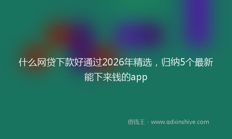 什么网贷下款好通过2026年精选，归纳5个最新能下来钱的app