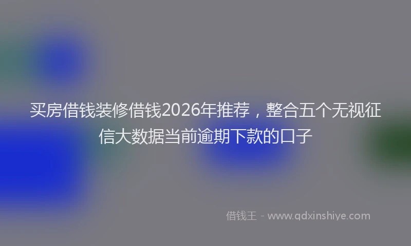 买房借钱装修借钱2026年推荐，整合五个无视征信大数据当前逾期下款的口子