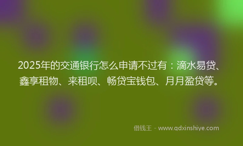 2025年的交通银行怎么申请不过有:滴水易贷、鑫享租物、来租呗、畅贷宝钱包、月月盈贷等。
