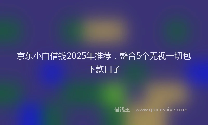 京东小白借钱2025年推荐，整合5个无视一切包下款口子