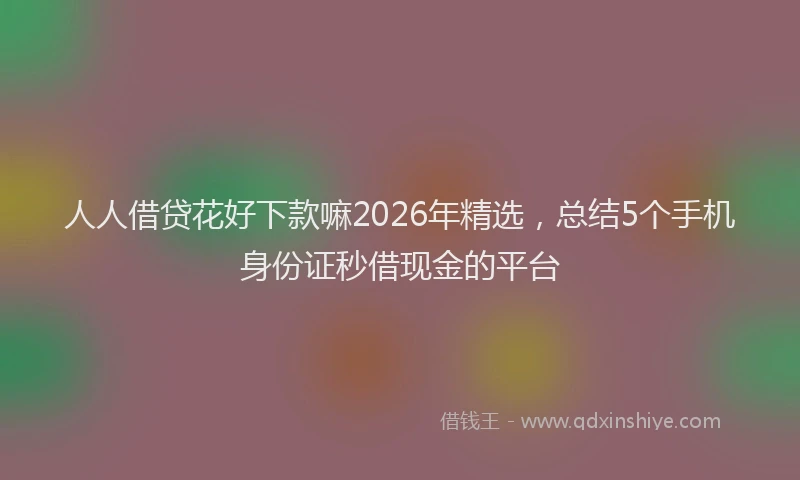 人人借贷花好下款嘛2026年精选，总结5个手机身份证秒借现金的平台
