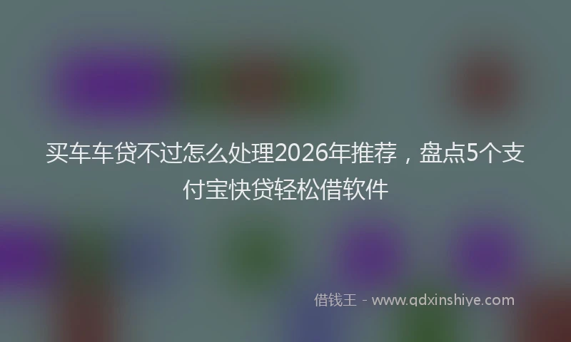 买车车贷不过怎么处理2026年推荐，盘点5个支付宝快贷轻松借软件
