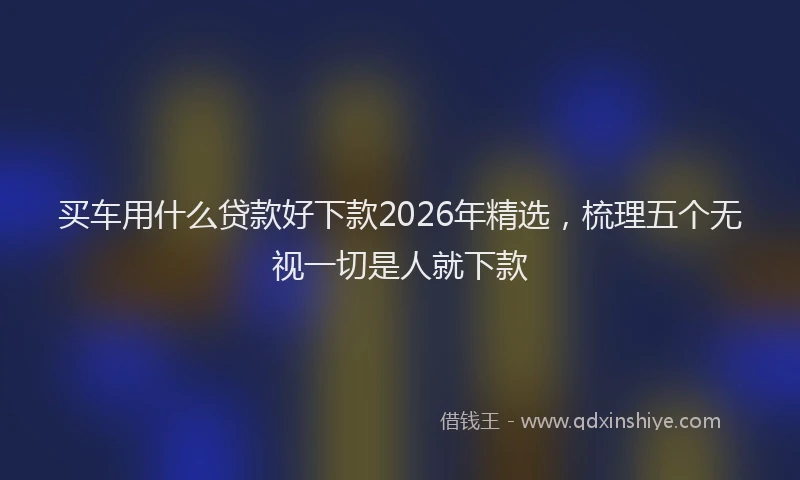 买车用什么贷款好下款2026年精选，梳理五个无视一切是人就下款