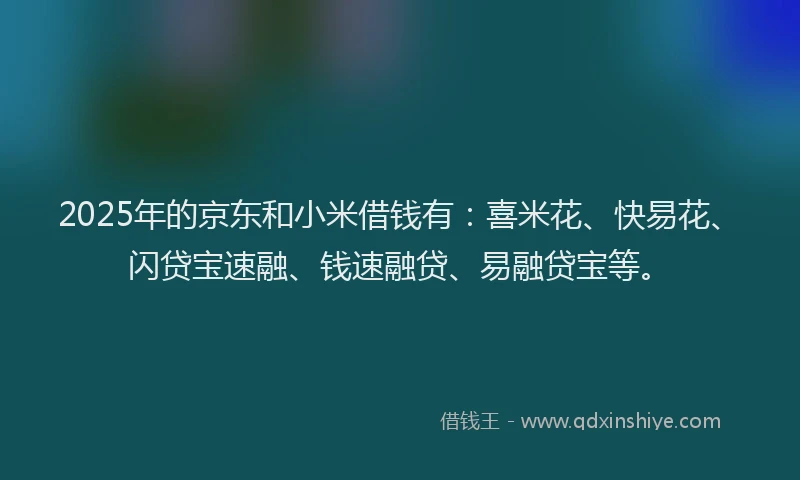 2025年的京东和小米借钱有：喜米花、快易花、闪贷宝速融、钱速融贷、易融贷宝等。