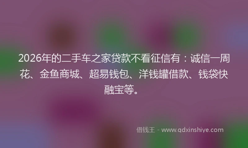 2026年的二手车之家贷款不看征信有:诚信一周花、金鱼商城、超易钱包、洋钱罐借款、钱袋快融宝等。