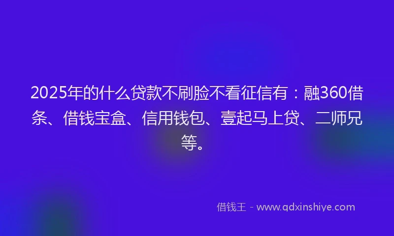 2025年的什么贷款不刷脸不看征信有：融360借条、借钱宝盒、信用钱包、壹起马上贷、二师兄等。