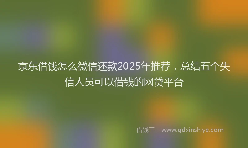京东借钱怎么微信还款2025年推荐，总结五个失信人员可以借钱的网贷平台