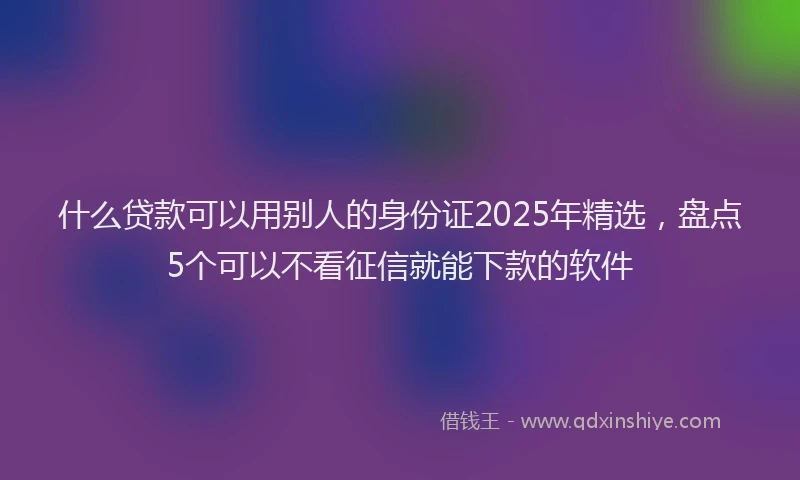 什么贷款可以用别人的身份证2025年精选，盘点5个可以不看征信就能下款的软件