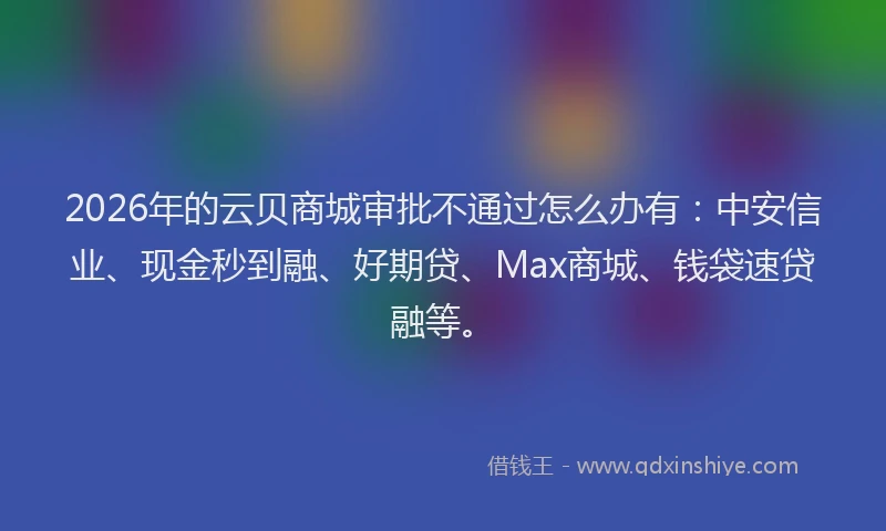 2026年的云贝商城审批不通过怎么办有:中安信业、现金秒到融、好期贷、Max商城、钱袋速贷融等。