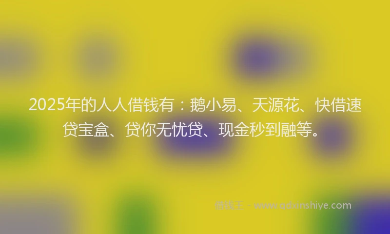 2025年的人人借钱有：鹅小易、天源花、快借速贷宝盒、贷你无忧贷、现金秒到融等。