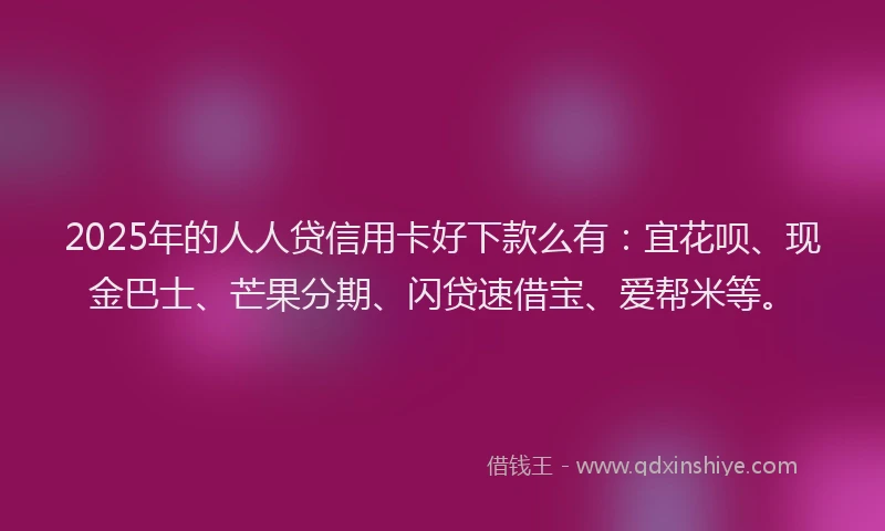 2025年的人人贷信用卡好下款么有：宜花呗、现金巴士、芒果分期、闪贷速借宝、爱帮米等。