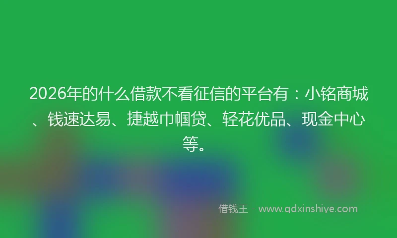 2026年的什么借款不看征信的平台有：小铭商城、钱速达易、捷越巾帼贷、轻花优品、现金中心等。