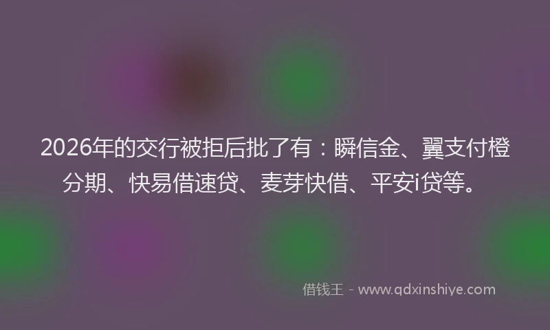 2026年的交行被拒后批了有：瞬信金、翼支付橙分期、快易借速贷、麦芽快借、平安i贷等。