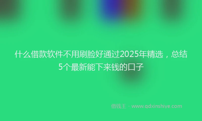 什么借款软件不用刷脸好通过2025年精选，总结5个最新能下来钱的口子