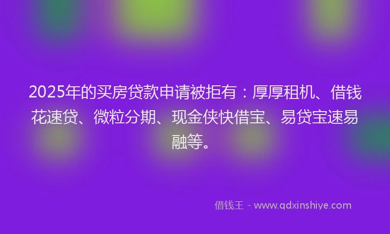 2025年的买房贷款申请被拒有：厚厚租机、借钱花速贷、微粒分期、现金侠快借宝、易贷宝速易融等。