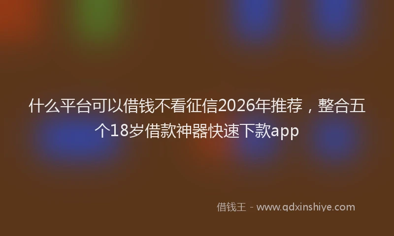 什么平台可以借钱不看征信2026年推荐，整合五个18岁借款神器快速下款app
