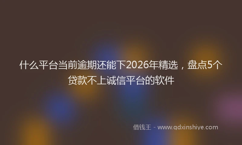 什么平台当前逾期还能下2026年精选，盘点5个贷款不上诚信平台的软件