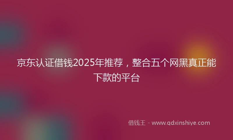 京东认证借钱2025年推荐，整合五个网黑真正能下款的平台