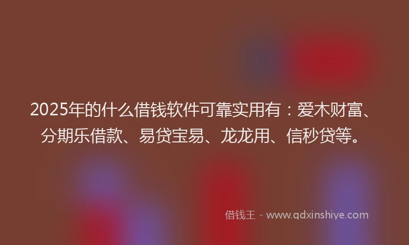 2025年的什么借钱软件可靠实用有:爱木财富、分期乐借款、易贷宝易、龙龙用、信秒贷等。