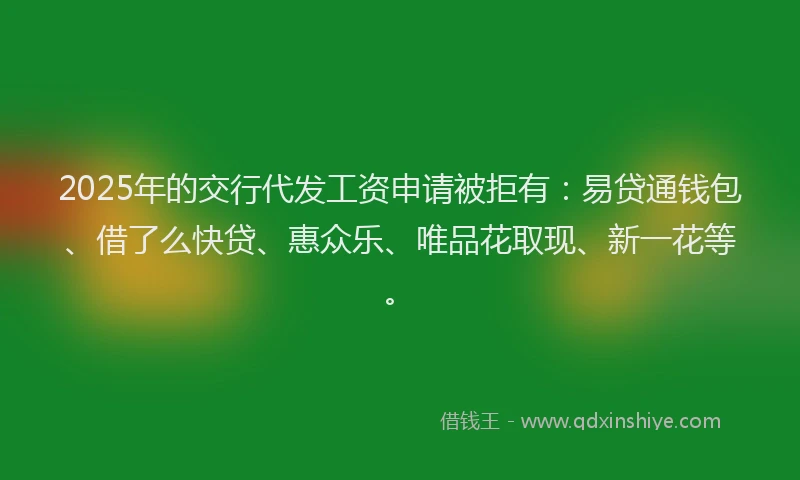 2025年的交行代发工资申请被拒有:易贷通钱包、借了么快贷、惠众乐、唯品花取现、新一花等。