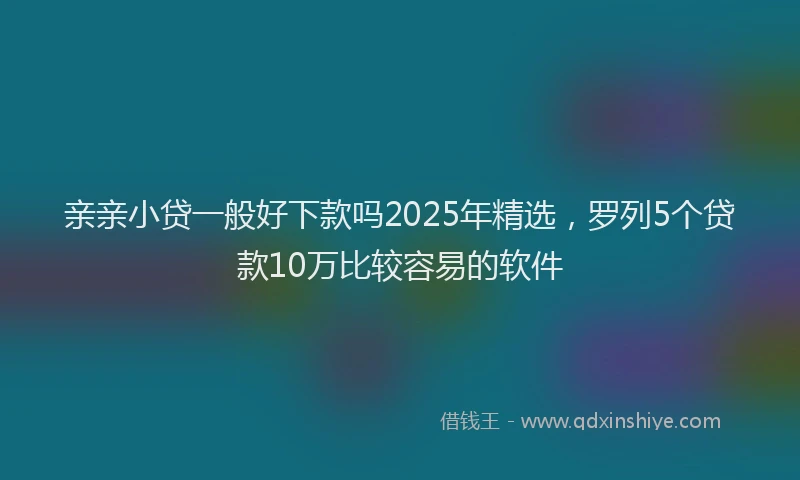 亲亲小贷一般好下款吗2025年精选，罗列5个贷款10万比较容易的软件