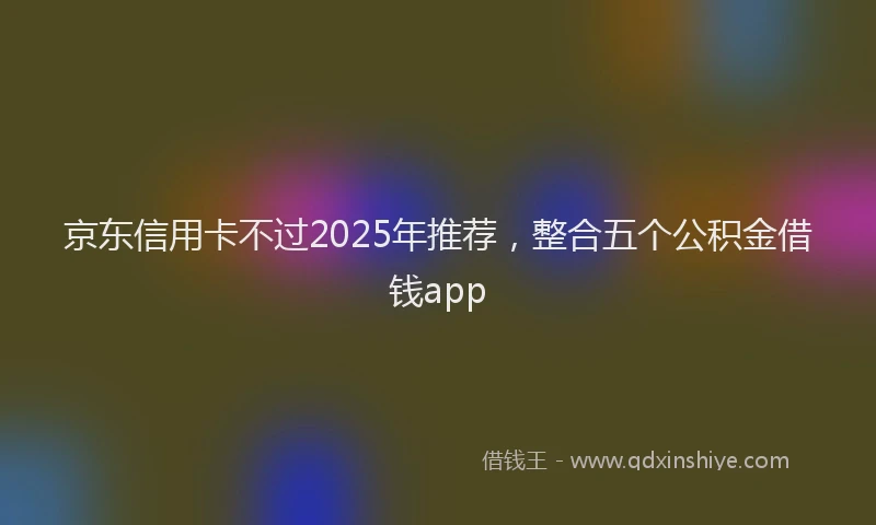 京东信用卡不过2025年推荐，整合五个公积金借钱app