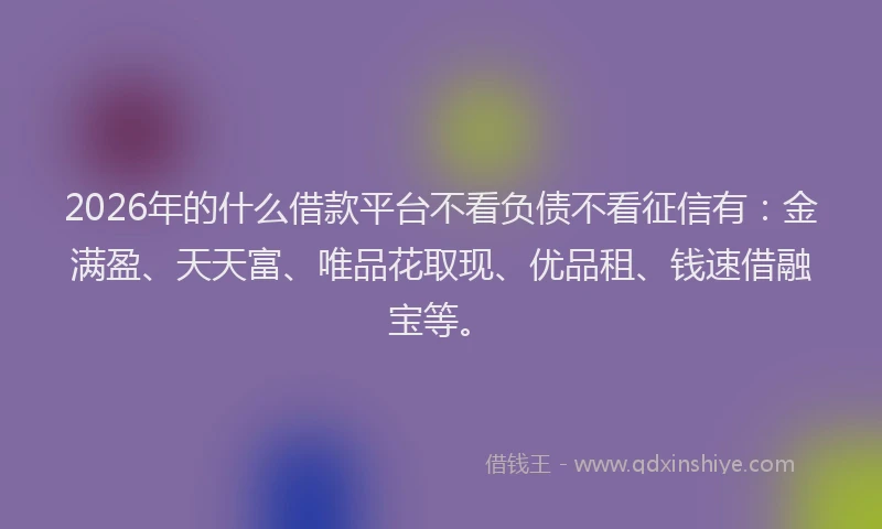 2026年的什么借款平台不看负债不看征信有：金满盈、天天富、唯品花取现、优品租、钱速借融宝等。