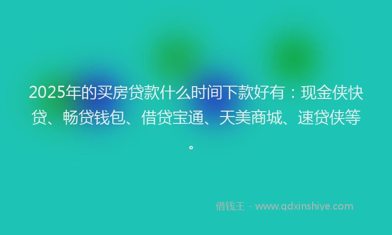 2025年的买房贷款什么时间下款好有：现金侠快贷、畅贷钱包、借贷宝通、天美商城、速贷侠等。