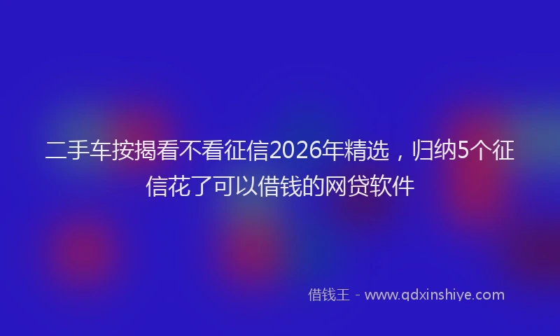 二手车按揭看不看征信2026年精选，归纳5个征信花了可以借钱的网贷软件
