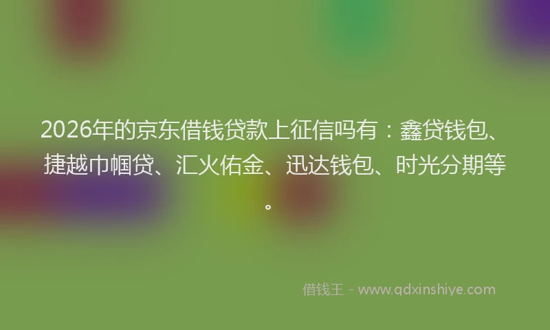 2026年的京东借钱贷款上征信吗有:鑫贷钱包、捷越巾帼贷、汇火佑金、迅达钱包、时光分期等。