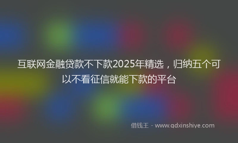 互联网金融贷款不下款2025年精选，归纳五个可以不看征信就能下款的平台